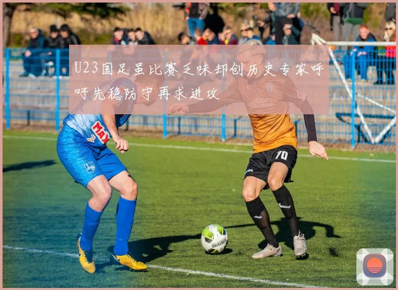 U23国足虽比赛乏味却创历史专家呼吁先稳防守再求进攻