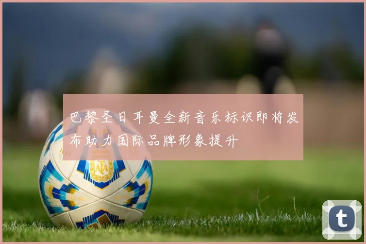 巴黎圣日耳曼全新音乐标识即将发布助力国际品牌形象提升