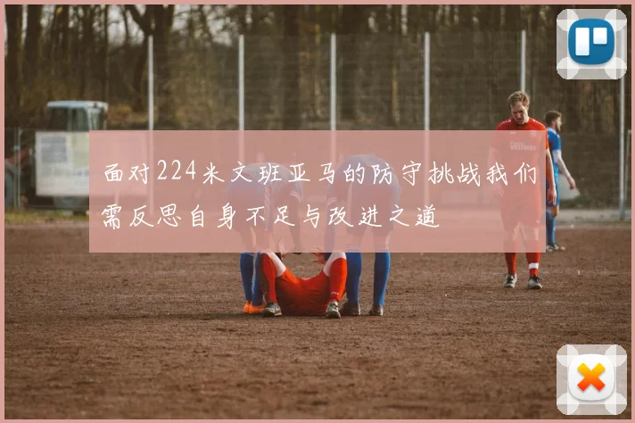 面对224米文班亚马的防守挑战我们需反思自身不足与改进之道