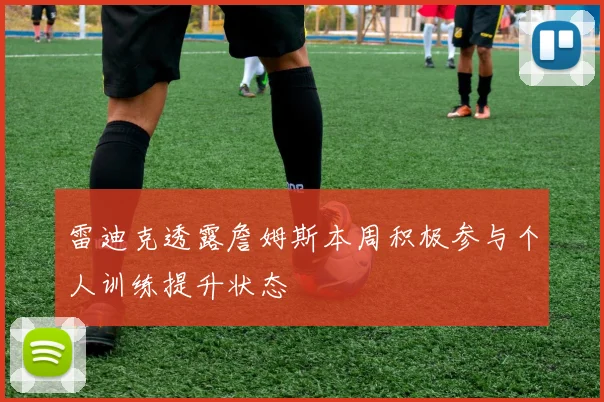 雷迪克透露詹姆斯本周积极参与个人训练提升状态