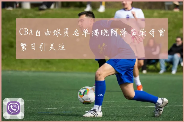 CBA自由球员名单揭晓阿泽黄荣奇曾繁日引关注