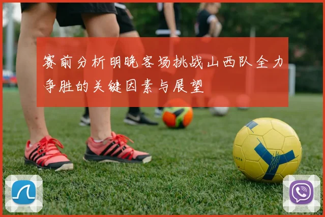 赛前分析明晚客场挑战山西队全力争胜的关键因素与展望