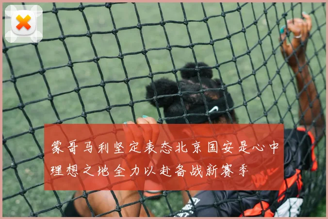 蒙哥马利坚定表态北京国安是心中理想之地全力以赴备战新赛季