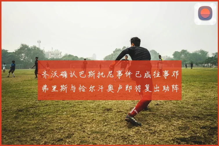 齐沃确认巴斯托尼事件已成往事邓弗里斯与恰尔汗奥卢即将复出助阵