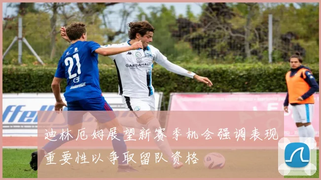 迪林厄姆展望新赛季机会强调表现重要性以争取留队资格