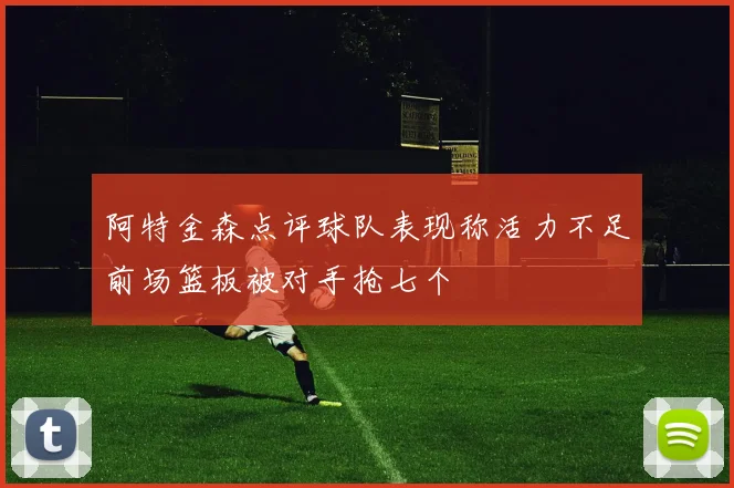 阿特金森点评球队表现称活力不足前场篮板被对手抢七个