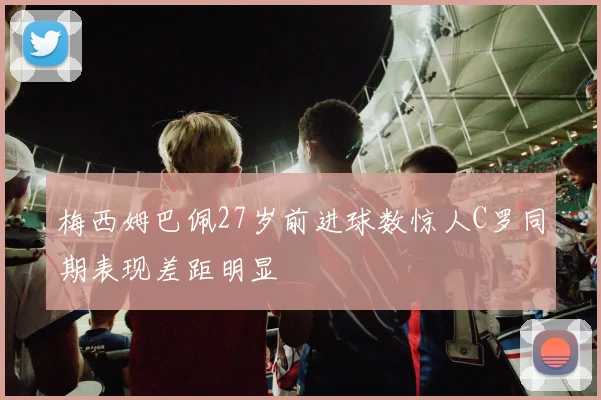 梅西姆巴佩27岁前进球数惊人C罗同期表现差距明显