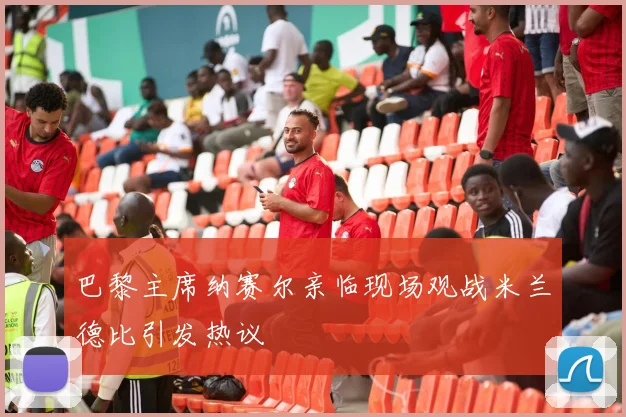 巴黎主席纳赛尔亲临现场观战米兰德比引发热议