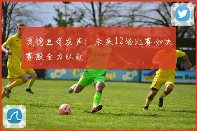 莫德里奇发声：未来12场比赛如决赛般全力以赴