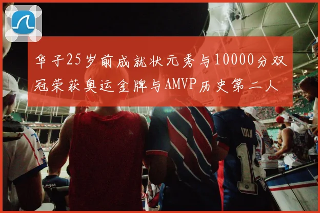 华子25岁前成就状元秀与10000分双冠荣获奥运金牌与AMVP历史第二人比肩老詹