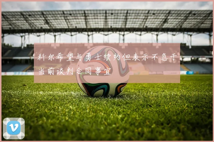 科尔希望与勇士续约但表示不急于当前谈判合同事宜