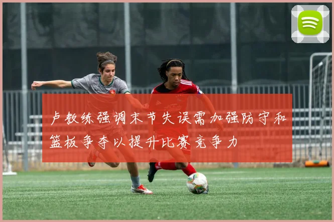 卢教练强调末节失误需加强防守和篮板争夺以提升比赛竞争力