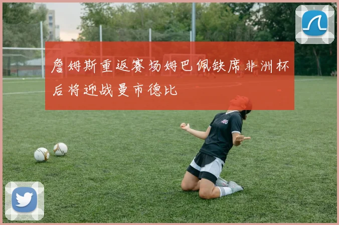 詹姆斯重返赛场姆巴佩缺席非洲杯后将迎战曼市德比
