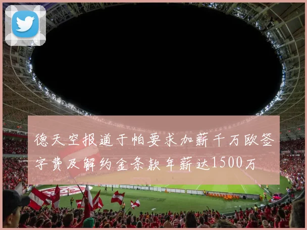 德天空报道于帕要求加薪千万欧签字费及解约金条款年薪达1500万
