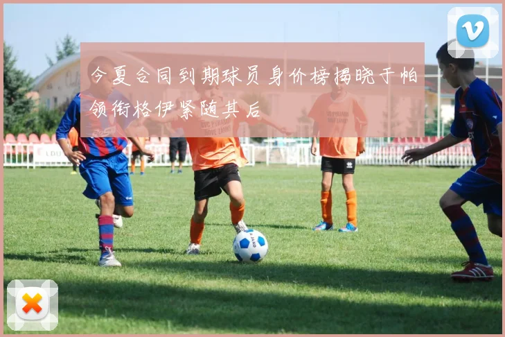 今夏合同到期球员身价榜揭晓于帕领衔格伊紧随其后