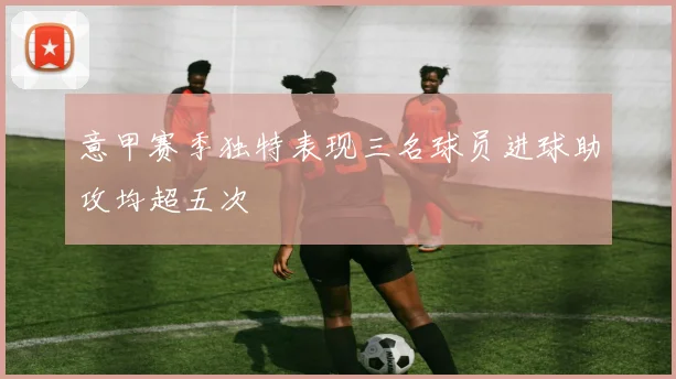 意甲赛季独特表现三名球员进球助攻均超五次