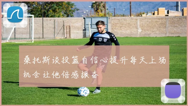 桑托斯谈投篮自信心提升每天上场机会让他倍感振奋
