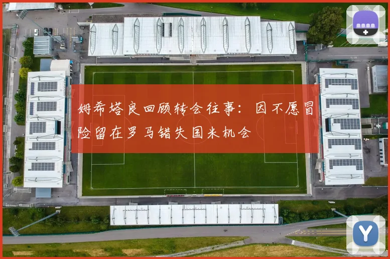姆希塔良回顾转会往事：因不愿冒险留在罗马错失国米机会