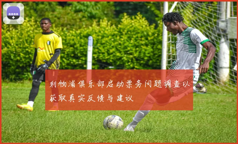 利物浦俱乐部启动票务问题调查以获取真实反馈与建议