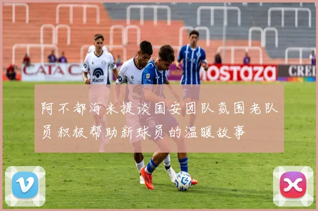 阿不都海米提谈国安团队氛围老队员积极帮助新球员的温暖故事